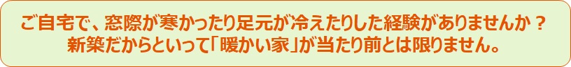 ご自宅で、窓際が寒かったり足元が冷えたりした経験がありませんか？新築だからといって「暖かい家」が当たり前とは限りません。