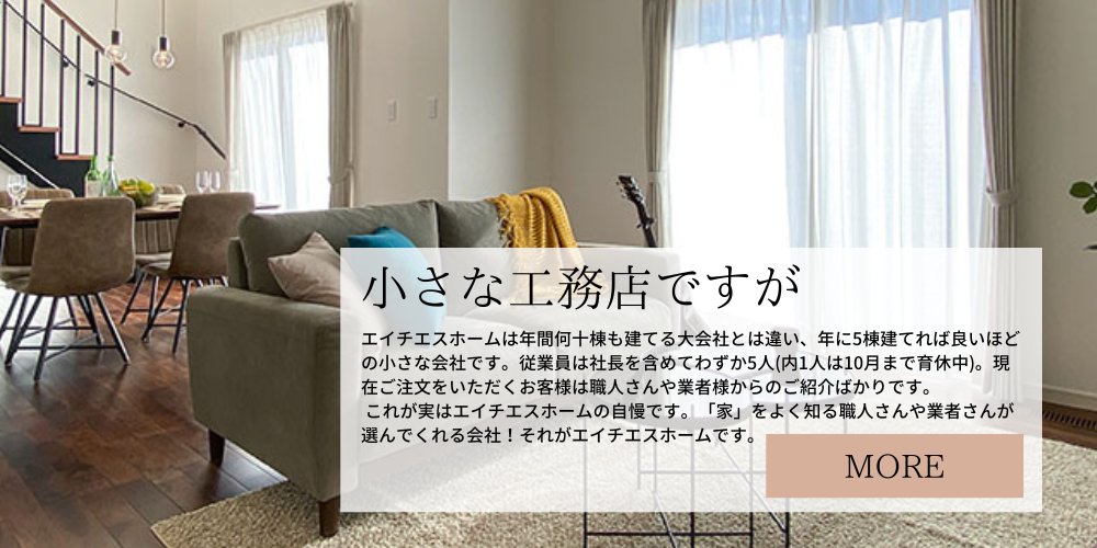 エイチエスホームは年間何十棟も建てる大会社とは違い、年に5棟建てれば良いほどの小さな会社です。従業員は社長を含めてわずか5人(内1人は10月まで育休中)。社長はぶっきらぼうで営業が苦手です。…なので新規のお客様がなかなか増えません。 現在、ご注文をいただくお客様は職人さんや業者様からのご紹介ばかりです。 …いや待てよ！？これって実は自慢できることなのでは？？？ そう、「家」をよく知る職人さんや業者さんが選んでくれる会社！それがエイチエスホームの強みなんだ？！そう考えることにしました。 でもできれば新しいお客様にも弊社を知って、選んでいただきたい。 なので「モデルハウス」を建てることにしました。2023年5月着工、10月完成予定です。 モデルハウスはエイチエスホームの中身も外身もありのままお見せします。 若い営業マンが社長に代わってお客様のご家族のこと、好きな食べ物、趣味、大切にしている思い出などをお伺いし、その方らしい家をつくるお手伝いをさせていただきます。 お客様の思いをたくさん伺った上で、それを家づくりに活かし、会社全体で共有させていただきます。お客様も弊社の営業マンを育てると思っていろいろなお話を聞かせてください。 そしてもちろん、小さいからと言って保証体制が不安というようなことは絶対にありません。万が一エイチエスホームが倒産した場合には(あまり想像したくはないですが)、住宅完成保証制度によって、お客様に負担を強いることなく住宅の完成は保証されます。また、第三者機関による住宅性能の厳正な検査、シロアリ被害に対する賠償責任補償制度など、厚い保証によってお客様を守ります。 そして何より日々のアフターメンテナンスには、地元の企業であることが物を言います。地元に住んでいるのですから、しょっちゅう顔を合わせますよね。そんな時に、少しでも不安なことがあれば気軽におっしゃってください。 定期点検も行っていますが、そういう決まり事にとらわれず、いつでも便利に使っていただけるのが私たちの強みであり、喜びなのです。私たちも、通りすがりにお客様のお宅にお邪魔して世間話をするといったこともありますし、夏休みなどはお子さんが事務所に来られて宿題をする…ということもあります。 家づくりを通して人の輪が広がっていけば、とても幸せです。