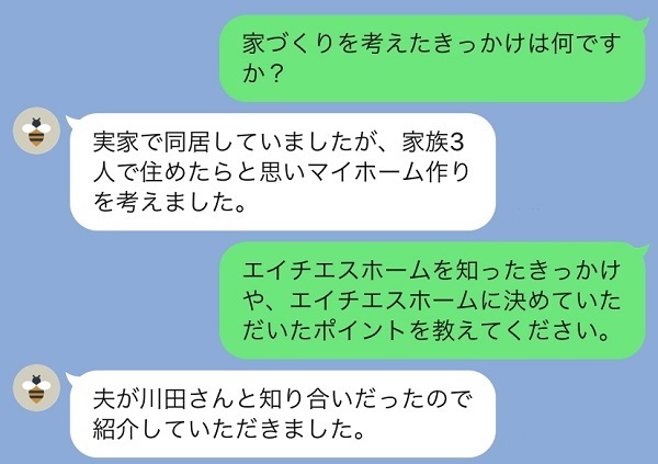 家づくりを考えたきっかけは？実家で同居していましたが家族3人で住みたいと思いました。エイチエスホームを知ったきっかけは？知り合いの紹介です。