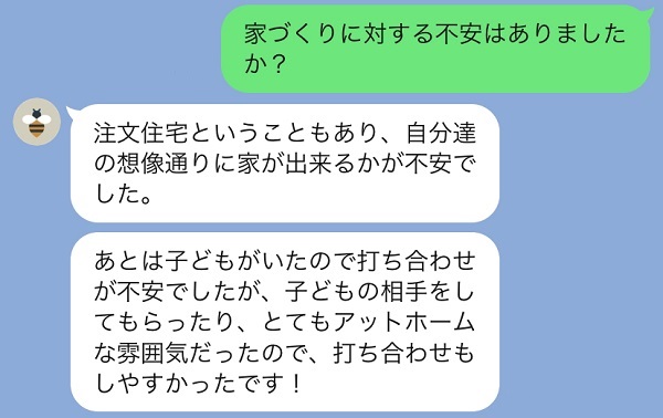 家づくりに対する不安はありますか？注文住宅のため想像通りの家が完成するか不安でした。あとは子どもがいるので打ち合わせが不安でしたが、子供の相手をしてもらったりアットホームな雰囲気だったので打ち合わせもしやすかったです。