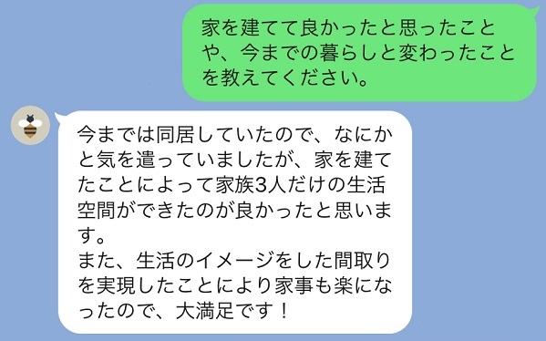 家を建てて良かったことはなんですか？今までは同居していたのでなにかと気を遣っていましたが家を建てて家族3人だけの生活空間ができたのが良かったです。また家事も楽になったので大満足です！