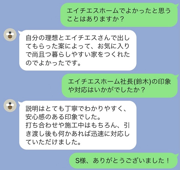 エイチエスホームでよかったと思うことはありますか？自分の理想とエイチエスさんで出してもらった案によって、お気に入りで尚且つ暮らしやすい家をつくれたのでよかったです。社長の鈴木の対応はいかがでしたか？説明はとても丁寧でわかりやすく安心感のある印象でした。